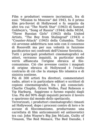 Film e produttori vennero incriminati, fra di
essi: "Mission to Moscow" del 1943, fu il primo
film pro-Soviet di Hollywood e fu seguito da
altri tra cui "The North Star" (1943) di Samuel
Goldwyn's, "Song of Russia" (1944) della MGM,
"Three Russian Girls" (1943) della United
Artists, "The Boy from Stalingrad" (1943) e
"Counter-Attack" (1945) della Columbia. Tutto
ciò avvenne addirittura non solo con il consenso
di Roosvellt ma per sua volontà in funzione
pacificatrice nei confronti dell'Unione Sovietica.
Tutti i principali produttori cinematografici ed
attori, verranno inquisiti, in particolar modo
verrà affiancata l'origine ebraica al filo-
comunismo. Ciò che avvenne contro i magnati
di origine ebraica di Hollywood è l'esatto
contrario di ciò che la stampa filo islamica e di
sinistra sostiene.
Più di 300 artisti fra direttori, commentatori
radio, attori e in particolare editori e scrittori di
copioni cinematografici, fra i più conosciuti:
Charlie Chaplin, Orson Welles, Paul Robeson e
Yip Harburg, fuggirono o furono espulsi dagli
Usa. Più del 90% degli inquisiti persero il lavoro
e sparirono dal mondo dello spettacolo.
Terrorizzati, i produttori cinematografici rimasti
ad Hollywood, dopo i processi contro di loro e le
accuse di filocomunismo, produrranno una
carrellata di film anticomunisti ed antisovietici
tra cui: John Wayne's Big Jim McLain, Guilty of
Treason, The Red Menace, The Red Danube, I
 