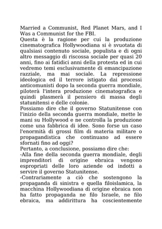 Married a Communist, Red Planet Mars, and I
Was a Communist for the FBI.
Questa è la ragione per cui la produzione
cinematografica Hollywoodiana si è svuotata di
qualsiasi contenuto sociale, populista e di ogni
altro messaggio di riscossa sociale per quasi 20
anni, fino ai fatidici anni della protesta ed in cui
vedremo temi esclusivamente di emancipazione
razziale, ma mai sociale. La repressione
ideologica ed il terrore istigato dai processi
anticomunisti dopo la seconda guerra mondiale,
piloterà l'intera produzione cinematografica e
quindi plasmerà il pensiero di massa degli
statunitensi e delle colonie.
Possiamo dire che il governo Statunitense con
l'inizio della seconda guerra mondiale, mette le
mani su Hollywood e ne controlla la produzione
come una fabbrica di idee. Sono forse un caso
l'enormità di grossi film di materia militare o
propagandistica che continuano ad essere
sfornati fino ad oggi?
Pertanto, a conclusione, possiamo dire che:
-Alla fine della seconda guerra mondiale, degli
imprenditori di origine ebraica vengono
espropriati delle loro aziende od indotti a
servire il governo Statunitense.
-Contrariamente a ciò che sostengono la
propaganda di sinistra e quella filoislamica, la
macchina Hollywoodiana di origine ebraica non
ha fatto propaganda ne filo Israele, ne filo
ebraica, ma addirittura ha coscientemente
 