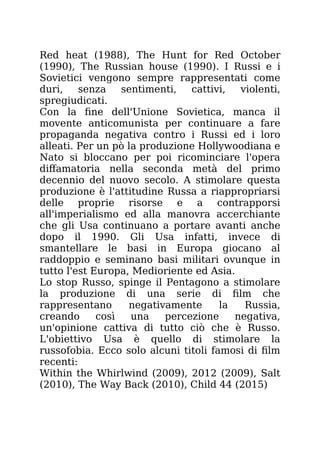 Red heat (1988), The Hunt for Red October
(1990), The Russian house (1990). I Russi e i
Sovietici vengono sempre rappresentati come
duri, senza sentimenti, cattivi, violenti,
spregiudicati.
Con la fine dell'Unione Sovietica, manca il
movente anticomunista per continuare a fare
propaganda negativa contro i Russi ed i loro
alleati. Per un pò la produzione Hollywoodiana e
Nato si bloccano per poi ricominciare l'opera
diffamatoria nella seconda metà del primo
decennio del nuovo secolo. A stimolare questa
produzione è l'attitudine Russa a riappropriarsi
delle proprie risorse e a contrapporsi
all'imperialismo ed alla manovra accerchiante
che gli Usa continuano a portare avanti anche
dopo il 1990. Gli Usa infatti, invece di
smantellare le basi in Europa giocano al
raddoppio e seminano basi militari ovunque in
tutto l'est Europa, Medioriente ed Asia.
Lo stop Russo, spinge il Pentagono a stimolare
la produzione di una serie di film che
rappresentano negativamente la Russia,
creando così una percezione negativa,
un'opinione cattiva di tutto ciò che è Russo.
L'obiettivo Usa è quello di stimolare la
russofobia. Ecco solo alcuni titoli famosi di film
recenti:
Within the Whirlwind (2009), 2012 (2009), Salt
(2010), The Way Back (2010), Child 44 (2015)
 