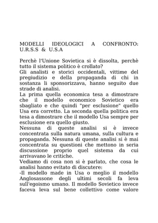 MODELLI IDEOLOGICI A CONFRONTO:
U.R.S.S & U.S.A
Perchè l'Unione Sovietica si è dissolta, perchè
tutto il sistema politico è crollato?
Gli analisti e storici occidentali, vittime del
pregiudizio e della propaganda di chi in
sostanza li sponsorizzava, hanno seguito due
strade di analisi.
La prima quella economica tesa a dimostrare
che il modello economico Sovietico era
sbagliato e che quindi "per esclusione" quello
Usa era corretto. La seconda quella politica era
tesa a dimostrare che il modello Usa sempre per
esclusione era quello giusto.
Nessuna di queste analisi si è invece
concentrata sulla natura umana, sulla cultura e
propaganda. Nessuna di queste analisi si è mai
concentrata su questioni che mettono in seria
discussione proprio quel sistema da cui
arrivavano le critiche.
Vediamo di cosa non si è parlato, che cosa le
analisi hanno evitato di discutere:
-Il modello made in Usa o meglio il modello
Anglosassone degli ultimi secoli fa leva
sull'egoismo umano. Il modello Sovietico invece
faceva leva sul bene collettivo come valore
 