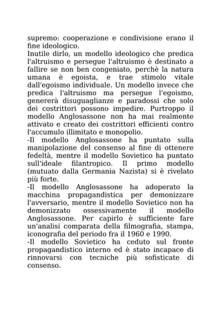 supremo: cooperazione e condivisione erano il
fine ideologico.
Inutile dirlo, un modello ideologico che predica
l'altruismo e persegue l'altruismo è destinato a
fallire se non ben congeniato, perchè la natura
umana è egoista, e trae stimolo vitale
dall'egoismo individuale. Un modello invece che
predica l'altruismo ma persegue l'egoismo,
genererà disuguaglianze e paradossi che solo
dei costrittori possono impedire. Purtroppo il
modello Anglosassone non ha mai realmente
attivato e creato dei costrittori efficienti contro
l'accumulo illimitato e monopolio.
-Il modello Anglosassone ha puntato sulla
manipolazione del consenso al fine di ottenere
fedeltà, mentre il modello Sovietico ha puntato
sull'ideale filantropico. Il primo modello
(mutuato dalla Germania Nazista) si è rivelato
più forte.
-Il modello Anglosassone ha adoperato la
macchina propagandistica per demonizzare
l'avversario, mentre il modello Sovietico non ha
demonizzato ossessivamente il modello
Anglosassone. Per capirlo è sufficiente fare
un'analisi comparata della filmografia, stampa,
iconografia del periodo fra il 1960 e 1990.
-Il modello Sovietico ha ceduto sul fronte
propagandistico interno ed è stato incapace di
rinnovarsi con tecniche più sofisticate di
consenso.
 