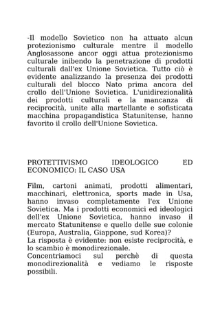 -Il modello Sovietico non ha attuato alcun
protezionismo culturale mentre il modello
Anglosassone ancor oggi attua protezionismo
culturale inibendo la penetrazione di prodotti
culturali dall'ex Unione Sovietica. Tutto ciò è
evidente analizzando la presenza dei prodotti
culturali del blocco Nato prima ancora del
crollo dell'Unione Sovietica. L'unidirezionalità
dei prodotti culturali e la mancanza di
reciprocità, unite alla martellante e sofisticata
macchina propagandistica Statunitense, hanno
favorito il crollo dell'Unione Sovietica.
PROTETTIVISMO IDEOLOGICO ED
ECONOMICO: IL CASO USA
Film, cartoni animati, prodotti alimentari,
macchinari, elettronica, sports made in Usa,
hanno invaso completamente l'ex Unione
Sovietica. Ma i prodotti economici ed ideologici
dell'ex Unione Sovietica, hanno invaso il
mercato Statunitense e quello delle sue colonie
(Europa, Australia, Giappone, sud Korea)?
La risposta è evidente: non esiste reciprocità, e
lo scambio è monodirezionale.
Concentriamoci sul perchè di questa
monodirezionalità e vediamo le risposte
possibili.
 