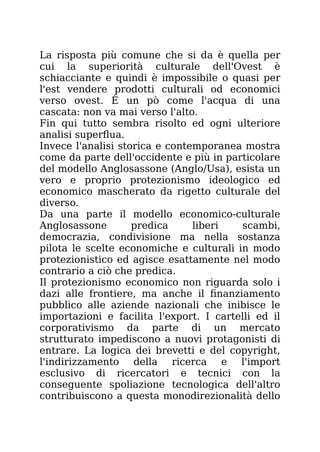 La risposta più comune che si da è quella per
cui la superiorità culturale dell'Ovest è
schiacciante e quindi è impossibile o quasi per
l'est vendere prodotti culturali od economici
verso ovest. È un pò come l'acqua di una
cascata: non va mai verso l'alto.
Fin qui tutto sembra risolto ed ogni ulteriore
analisi superflua.
Invece l'analisi storica e contemporanea mostra
come da parte dell'occidente e più in particolare
del modello Anglosassone (Anglo/Usa), esista un
vero e proprio protezionismo ideologico ed
economico mascherato da rigetto culturale del
diverso.
Da una parte il modello economico-culturale
Anglosassone predica liberi scambi,
democrazia, condivisione ma nella sostanza
pilota le scelte economiche e culturali in modo
protezionistico ed agisce esattamente nel modo
contrario a ciò che predica.
Il protezionismo economico non riguarda solo i
dazi alle frontiere, ma anche il finanziamento
pubblico alle aziende nazionali che inibisce le
importazioni e facilita l'export. I cartelli ed il
corporativismo da parte di un mercato
strutturato impediscono a nuovi protagonisti di
entrare. La logica dei brevetti e del copyright,
l'indirizzamento della ricerca e l'import
esclusivo di ricercatori e tecnici con la
conseguente spoliazione tecnologica dell'altro
contribuiscono a questa monodirezionalità dello
 