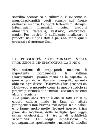 scambio economico e culturale. È evidente la
monodirezionalità degli scambi sul fronte
culturale: cinema, tv, sport, letteratura, stampa,
informazioni, immagini, musica, prodotti
alimentari, detersivi, vestiario, elettronica,
mode. Per capirlo è sufficiente analizzare i
prodotti nei singoli stati e poi analizzare quelli
presenti sul mercato Usa.
LA PUBBLICITÀ "SUBLIMINALE" NELLA
PRODUZIONE CINEMATOGRAFICA E NON
Nei sistemi di propaganda moderna è
importante bombardare la vittima
(consumatore) quando meno se lo aspetta, in
genere quando è rilassato, tranquillo, quando
abbassa ogni difesa. Osservate i film prodotti da
Hollywood e noterete come in modo subdolo si
propini pubblicità subliminale, vediamo insieme
alcune tecniche:
1)La prima cosa strana è che in tutti i film di
grosso calibro made in Usa, gli attori
protagonisti non bevono mai acqua ma alcolici,
e lo fanno anche molto (troppo) spesso. Primi
piani dei bicchieri, delle bottiglie (per legge
senza etichetta).... Si tratta di pubblicità
subliminali. Le leggi impediscono di
propagandare apertamente i marchi di alcolici
 