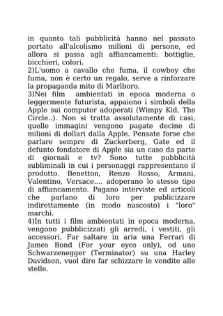 in quanto tali pubblicità hanno nel passato
portato all'alcolismo milioni di persone, ed
allora si passa agli affiancamenti: bottiglie,
bicchieri, colori.
2)L'uomo a cavallo che fuma, il cowboy che
fuma, non è certo un regalo, serve a rinforzare
la propaganda mito di Marlboro.
3)Nei film ambientati in epoca moderna o
leggermente futurista, appaiono i simboli della
Apple sui computer adoperati (Wimpy Kid, The
Circle..). Non si tratta assolutamente di casi,
quelle immagini vengono pagate decine di
milioni di dollari dalla Apple. Pensate forse che
parlare sempre di Zuckerberg, Gate ed il
defunto fondatore di Apple sia un caso da parte
di giornali e tv? Sono tutte pubblicità
subliminali in cui i personaggi rappresentano il
prodotto. Benetton, Renzo Rosso, Armani,
Valentino, Versace.... adoperano lo stesso tipo
di affiancamento. Pagano interviste ed articoli
che parlano di loro per publicizzare
indirettamente (in modo nascosto) i "loro"
marchi.
4)In tutti i film ambientati in epoca moderna,
vengono pubblicizzati gli arredi, i vestiti, gli
accessori. Far saltare in aria una Ferrari di
James Bond (For your eyes only), od uno
Schwarzenegger (Terminator) su una Harley
Davidson, vuol dire far schizzare le vendite alle
stelle.
 