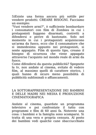 5)Esiste una forma ancora più sottile per
vendere prodotti: CREARE BISOGNI. Facciamo
un esempio:
"Vuoi vendere armi?", è sufficiente bombardare
i consumatori con film di Zombies in cui i
protagonisti fuggono disarmati, costretti a
difendersi e perire di bastonate. Solo nel
momento in cui i protagonisti acquisiscono
un'arma da fuoco, ecco che il consumatore che
si immedesima appunto nei protagonisti, si
sente appagato. Film di questo tipo, creano il
bisogno di sicurezza che viene appagato
attraverso l'acquisto nel mondo reale di armi da
fuoco.
Come difendersi da questa pubblicità? Spegnete
la tv, non andate al cinema, evitate di vedere
film, al massimo quelli di carattere storico, i
quali hanno di sicuro meno possibilità di
pubblicità subliminali o affiancamenti.
LA SOTTORAPPRESENTAZIONE DEI BAMBINI
E DELLE MADRI NEI MEDIA E PRODUZIONE
CINEMATOGRAFICA
Andate al cinema, guardate un programma
televisivo e poi confrontate il tutto con
programmi e film di 60 anni fa. Noterete una
cosa: i bambini e la famiglia sono scomparsi. Si
tratta di una vera e propria censura. Al posto
dei bambini vedi qualche cane sbacciucchiato
 