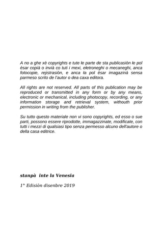 A no a ghe xè copyrights e tute łe parte de sta publicasiòn łe pol
èsar copià o invià co tuti i mexi, ełetroneghi o mecaneghi, anca
fotocopie, rejistrasiòn, e anca ła pol èsar imagazinà sensa
parmeso scrito de l’autor o dea caxa editora.
All rights are not reserved. All parts of this publication may be
reproduced or transmitted in any form or by any means,
electronic or mechanical, including photocopy, recording, or any
information storage and retrieval system, withouth prior
permission in writing from the publisher.
Su tutto questo materiale non vi sono copyrights, ed esso o sue
parti, possono essere riprodotte, immagazzinate, modificate, con
tutti i mezzi di qualsiasi tipo senza permesso alcuno dell'autore o
della casa editrice.
stanpà inte la Venesia
1° Edisiòn disenbre 2019
 