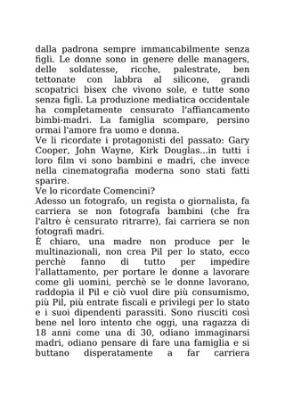 dalla padrona sempre immancabilmente senza
figli. Le donne sono in genere delle managers,
delle soldatesse, ricche, palestrate, ben
tettonate con labbra al silicone, grandi
scopatrici bisex che vivono sole, e tutte sono
senza figli. La produzione mediatica occidentale
ha completamente censurato l'affiancamento
bimbi-madri. La famiglia scompare, persino
ormai l'amore fra uomo e donna.
Ve li ricordate i protagonisti del passato: Gary
Cooper, John Wayne, Kirk Douglas...in tutti i
loro film vi sono bambini e madri, che invece
nella cinematografia moderna sono stati fatti
sparire.
Ve lo ricordate Comencini?
Adesso un fotografo, un regista o giornalista, fa
carriera se non fotografa bambini (che fra
l'altro è censurato ritrarre), fai carriera se non
fotografi madri.
È chiaro, una madre non produce per le
multinazionali, non crea Pil per lo stato, ecco
perchè fanno di tutto per impedire
l'allattamento, per portare le donne a lavorare
come gli uomini, perchè se le donne lavorano,
raddopia il Pil e ciò vuol dire più consumismo,
più Pil, più entrate fiscali e privilegi per lo stato
e i suoi dipendenti parassiti. Sono riusciti così
bene nel loro intento che oggi, una ragazza di
18 anni come una di 30, odiano immaginarsi
madri, odiano pensare di fare una famiglia e si
buttano disperatamente a far carriera
 