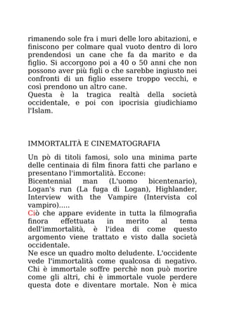 rimanendo sole fra i muri delle loro abitazioni, e
finiscono per colmare qual vuoto dentro di loro
prendendosi un cane che fa da marito e da
figlio. Si accorgono poi a 40 o 50 anni che non
possono aver più figli o che sarebbe ingiusto nei
confronti di un figlio essere troppo vecchi, e
così prendono un altro cane.
Questa è la tragica realtà della società
occidentale, e poi con ipocrisia giudichiamo
l'Islam.
IMMORTALITÀ E CINEMATOGRAFIA
Un pò di titoli famosi, solo una minima parte
delle centinaia di film finora fatti che parlano e
presentano l'immortalità. Eccone:
Bicentennial man (L'uomo bicentenario),
Logan's run (La fuga di Logan), Highlander,
Interview with the Vampire (Intervista col
vampiro).....
Ciò che appare evidente in tutta la filmografia
finora effettuata in merito al tema
dell'immortalità, è l'idea di come questo
argomento viene trattato e visto dalla società
occidentale.
Ne esce un quadro molto deludente. L'occidente
vede l'immortalità come qualcosa di negativo.
Chi è immortale soffre perchè non può morire
come gli altri, chi è immortale vuole perdere
questa dote e diventare mortale. Non è mica
 
