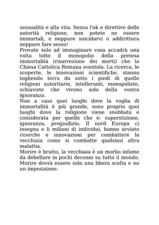 sessualità e alla vita. Senza l'ok e direttive delle
autorità religiose, non potete ne essere
immortali, e neppure suicidarvi o addirittura
neppure fare sesso!
Provate solo ad immaginare cosa accadrà una
volta tolto il monopolio della pretesa
immortalità (risurrezione dei morti) che la
Chiesa Cattolica Romana sventola. La ricerca, le
scoperte, le innovazioni scientifiche, stanno
togliendo terra da sotto i piedi di quelle
religioni autoritarie, intolleranti, monopoliste,
schiaviste che vivono solo della vostra
ignoranza.
Non a caso quei luoghi dove la voglia di
immortalità è più grande, sono proprio quei
luoghi dove la religione viene snobbata e
considerata per quello che è: superstizione,
ignoranza, pregiudizio. Il nord Europa ci
insegna e li milioni di individui, hanno avviato
ricerche e innovazioni per combattere la
vecchiaia come si combatte qualsiasi altra
malattia.
Morire è brutto, la vecchiaia è un morbo infame
da debellare in pochi decenni su tutto il mondo.
Morire dovrà essere solo una libera scelta e no
un imposizione.
 