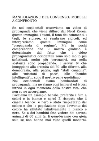 MANIPOLAZIONE DEL CONSENSO: MODELLI
A CONFRONTO
Se noi occidentali osserviamo un video di
propaganda che viene diffuso dal Nord Korea,
queste immagini, i suoni, il tono dei commenti, i
tagli, le riprese, ci sembrano ridicoli, ed
interpretiamo queste immagini come
"propaganda di regime". Ma in pochi
comprendono che il nostro giudizio è
determinato dal fatto che i video
propagandistici occidentali sono solo molto più
sofisticati, molto più persuasivi, ma nella
sostanza sono propaganda. I servizi tv che
inneggiano alla crescita del Pil, alle riforme, alla
democrazia, alla patria, agli "stati canaglia",
alle "missioni di pace", alle "bombe
intelligenti"... sono il nostro pane quotidiano.
Noi occidentali siamo bombardati di
propaganda, ma ne siamo così immersi ed è così
intrisa in ogni momento della nostra vita, che
non ce ne accorgiamo.
Facciamo un esempio banale: preferite i film a
colori o in bianco e nero? È risaputo che il
cinema bianco e nero è stato rimpiazzato dal
colore e che la popolazione dopo l'avvento del
colore ha rifiutato istintivamente il bianco e
nero. Se a dei bambini fate vedere dei cartoni
animati di 60 anni fa, li guarderanno con gioia
solo se non hanno mai visto quelli moderni,
 