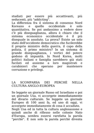 studiati per essere più accattivanti, più
seducenti, più "addicting".
La differenza fra il sistema di consenso Nord
Koreano e quello occidentale è solo
quantitativa. Se poi andassimo a vedere dove
c'è più diseguaglianza, allora è chiaro che il
sistema economico occidentale è il più
diseguale in assoluto. La prova? Esiste un solo
stato dell'occidente democratico che fucilerebbe
il proprio ministro della guerra, il capo della
polizia, il primo ministro? In un sistema di
grande diseguaglianza, i vertici del potere
godono di impunità. In Nord Korea, molti
politici italiani e famiglia sarebbero già stati
fucilati ed assieme a loro magistrati e
carabinieri che operano per mantenere
corruzione e privilegi.
LA SCOMPARSA DEI PERCHÈ NELLA
CULTURA ANGLO-EUROPEA
Se leggete un giornale Russo od Israeliano e poi
un giornale Usa, vi accorgete immediatamente
del divario culturale. Se leggete un giornale
Europeo di 100 anni fa, ed uno di oggi, vi
accorgete immediatamente di cosa è accaduto.
Negli Usa ed in tutta la cultura anglosassone e
quindi anche di riflesso nelle colonie Nato
d'Europa, sembra essersi rarefatta la parola
"perchè". E non solo la parola perchè diventa
 