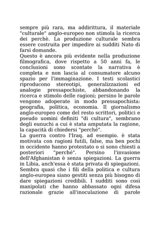 sempre più rara, ma addirittura, il materiale
"culturale" anglo-europeo non stimola la ricerca
dei perchè. La produzione culturale sembra
essere costruita per impedire ai sudditi Nato di
farsi domande.
Questo è ancora più evidente nella produzione
filmografica, dove rispetto a 50 anni fa, le
conclusioni sono scontate la narrativa è
completa e non lascia al consumatore alcuno
spazio per l'immaginazione. I testi scolastici
riproducono stereotipi, generalizzazioni ed
analogie pressapochiste, abbandonando la
ricerca e stimolo delle ragioni; persino le parole
vengono adoperate in modo pressapochista:
geografia, politica, economia. Il giornalismo
anglo-europeo come del resto scrittori, politici e
pseudo uomini definiti "di cultura", sembrano
degli eunuchi a cui è stata amputata la ragione,
la capacità di chiedersi "perché".
La guerra contro l'Iraq. ad esempio. è stata
motivata con ragioni futili, false, ma ben pochi
in occidente hanno protestato o si sono chiesti a
posteriori "perché". Persino l'invasione
dell'Afghanistan è senza spiegazioni. La guerra
in Libia, anch'essa è stata privata di spiegazioni.
Sembra quasi che i fili della politica e cultura
anglo-europea siano gestiti senza più bisogno di
dare spiegazioni credibili. I sudditi sono così
manipolati che hanno abbassato ogni difesa
razionale grazie all'inoculazione di parole
 
