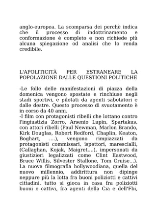 anglo-europea. La scomparsa dei perchè indica
che il processo di indottrinamento e
conformazione è completo e non richiede più
alcuna spiegazione od analisi che lo renda
credibile.
L'APOLITICITÀ PER ESTRANEARE LA
POPOLAZIONE DALLE QUESTIONI POLITICHE
-Le folle delle manifestazioni di piazza della
domenica vengono spostate e rinchiuse negli
stadi sportivi, e pilotati da agenti sabotatori e
dalle destre. Questo processo di svuotamento è
in corso da 40 anni.
-I film con protagonisti ribelli che lottano contro
l'ingiustizia Zorro, Arsenio Lupin, Spartakus,
con attori ribelli (Paul Newman, Marlon Brando,
Kirk Douglas, Robert Redford, Chaplin, Keaton,
Boghart, ....), vengono rimpiazzati da
protagonisti commissari, ispettori, marescialli,
(Callaghan, Kojak, Maigret....), impersonati da
giustizieri legalizzati come Clint Eastwood,
Bruce Willis, Silvester Stallone, Tom Cruise...).
La nuova filmografia hollywoodiana, quella del
nuovo millennio, addirittura non dipinge
neppure più la lotta fra buoni poliziotti e cattivi
cittadini, tutto si gioca in casa fra poliziotti
buoni e cattivi, fra agenti della Cia e dell'Fbi,
 