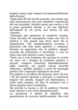magari contro spie sempre ed immancabilmente
dalla Russia!
-Dagli anni 80 del secolo passato, non esiste una
sola associazione che non sottolinei l'apoliticità
del suo mandato. Sembra quasi una caccia a chi
si pone questioni morali, a chi osa dubitare
dell'onestà di chi porta una divisa od una
cravatta.
-Chiunque alzi questioni di carattere morale,
viene tacciato ed emarginato come uno che fa
politica e che quindi non deve stare fra la
popolazione. Chi semplicemente accenna a
questioni che non siano sportive o culinarie,
diventa un appestato che fa politica, magari
tacciato da estremista o terrorista, o con un
tema caro alla sinistra come: razzista.
-Tutto ciò è così evidente che persino le scritte
sui muri od i disegni di carattere politico o
morale, vengono cancellati immediatamente
dalle autorità, ma quelle stesse autorità
tollerano i graffiti apolitici e privi di messaggi
politici che i ragazzini dipingono sui muri.
Far politica è un affare da massoni, dove chi tira
i fili del potere (grande o piccolo) si maschera
magari nel sociale, magari nel filantropico, e
sotto sotto semina, col fine di ottenere voti e
firme quando sarà il momento.
Ma perchè la caccia a chi fa politica? Perchè
tutto attorno a noi viene depoliticizzato?
La questione è quella di impedire alla
popolazione di crescere politicamente, che vuol
 