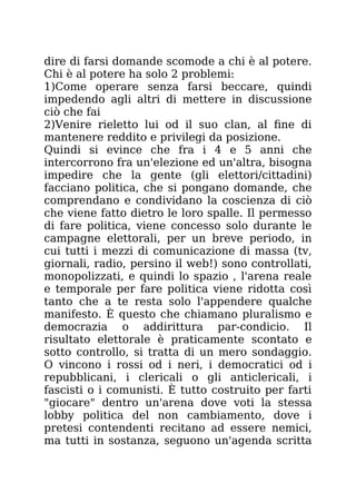 dire di farsi domande scomode a chi è al potere.
Chi è al potere ha solo 2 problemi:
1)Come operare senza farsi beccare, quindi
impedendo agli altri di mettere in discussione
ciò che fai
2)Venire rieletto lui od il suo clan, al fine di
mantenere reddito e privilegi da posizione.
Quindi si evince che fra i 4 e 5 anni che
intercorrono fra un'elezione ed un'altra, bisogna
impedire che la gente (gli elettori/cittadini)
facciano politica, che si pongano domande, che
comprendano e condividano la coscienza di ciò
che viene fatto dietro le loro spalle. Il permesso
di fare politica, viene concesso solo durante le
campagne elettorali, per un breve periodo, in
cui tutti i mezzi di comunicazione di massa (tv,
giornali, radio, persino il web!) sono controllati,
monopolizzati, e quindi lo spazio , l'arena reale
e temporale per fare politica viene ridotta così
tanto che a te resta solo l'appendere qualche
manifesto. È questo che chiamano pluralismo e
democrazia o addirittura par-condicio. Il
risultato elettorale è praticamente scontato e
sotto controllo, si tratta di un mero sondaggio.
O vincono i rossi od i neri, i democratici od i
repubblicani, i clericali o gli anticlericali, i
fascisti o i comunisti. È tutto costruito per farti
"giocare" dentro un'arena dove voti la stessa
lobby politica del non cambiamento, dove i
pretesi contendenti recitano ad essere nemici,
ma tutti in sostanza, seguono un'agenda scritta
 