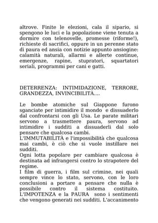 altrove. Finite le elezioni, cala il sipario, si
spengono le luci e la popolazione viene tenuta a
dormire con telenovelle, promesse (riforme!),
richieste di sacrifici, oppure in un perenne stato
di paura ed ansia con notizie appunto ansiogine:
calamità naturali, allarmi e allerte continue,
emergenze, rapine, stupratori, squartatori
seriali, programmi per cani e gatti.
DETERRENZA: INTIMIDAZIONE, TERRORE,
GRANDEZZA, INVINCIBILITÀ....
Le bombe atomiche sul Giappone furono
sganciate per intimidire il mondo e dissuaderlo
dal confrontarsi con gli Usa. Le parate militari
servono a trasmettere paura, servono ad
intimidire i sudditi a dissuaderli dal solo
pensare che qualcosa cambi.
L'IMMUTABILITÀ e l'impossibilità che qualcosa
mai cambi, è ciò che si vuole instillare nei
sudditi.
Ogni lotta popolare per cambiare qualcosa è
destinata ad infrangersi contro lo strapotere del
regime.
I film di guerra, i film sul crimine, nei quali
sempre vince lo stato, servono, con le loro
conclusioni a portare a pensare che nulla è
possibile contro il sistema costituito.
L'IMPOTENZA e la PAURA sono i sentimenti
che vengono generati nei sudditi. L'accanimento
 