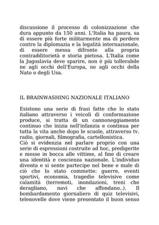 discussione il processo di colonizzazione che
dura appunto da 150 anni. L'Italia ha paura, sa
di essere più forte militarmente ma di perdere
contro la diplomazia e la legalità internazionale,
di essere messa difronte alla propria
contradditorietà e storia pietosa. L'Italia come
la Jugoslavia deve sparire, non è più tollerabile
ne agli occhi dell'Europa, ne agli occhi della
Nato o degli Usa.
IL BRAINWASHING NAZIONALE ITALIANO
Esistono una serie di frasi fatte che lo stato
italiano attraverso i veicoli di conformazione
produce, si tratta di un cannoneggiamento
continuo che inizia nell'infanzia e continua per
tutta la vita anche dopo le scuole, attraverso tv.
radio, giornali, filmografia, cartellonistica.
Ciò si evidenzia nel parlare proprio con una
serie di espressioni costruite ad hoc, predigerite
e messe in bocca alle vittime, al fine di creare
una identità e coscienza nazionale. L'individuo
diventa e si sente partecipe nel bene e male di
ciò che lo stato commette: guerre, eventi
sportivi, economia, tragedie televisive come
calamità (terremoti, inondazioni, treni che
deragliano, navi che affondano..). Il
bombardamento giornaliero di quiz televisivi,
telenovelle dove viene presentato il buon senso
 