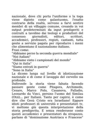 nazionale, dove chi porta l'uniforme o la toga
viene dipinto come galantuomo, l'esatto
contrario della realtà, servono a farvi sentire
membri di un villaggio comune, creando in voi
output predeterminati da input predigeriti e
costruiti a tavolino dai teologi e produttori del
consenso: giornalisti, editori, scrittori,
accademici, professori, registi, cantanti, tutta
gente a servizio pagata per riprodurre i memi
che alimentano il nazionalismo italiano.
Frasi come:
"Abbiamo perso la seconda guerra mondiale"
"Noi italiani"
"Abbiamo vinto i campionati del mondo"
"Qui in italia"
"Siamo entrati in guerra"
"Sono in Italia"
La dicono lunga sul livello di idiotizzazione
nazionale e di come il lavaggio del cervello sia
profondo.
Daltronde la storia viene falsata facendo
passare gente come Pitagora, Archimede,
Cesare, Marco Polo, Casanova, Palladio,
Leonardo da Vinci, persino l'uomo del Similau
(Otzi)... per Italiani. Tanto per capirsi, è come
dire che Gesù Cristo era Israeliano! Eppure
idioti professori di università e presentatori tv,
vi mettono giù questa interpretazione della
storia predigerita. E senza rendersene conto
questi accademici e presentatori da strapazzo,
parlano di "dominazione Austriaca e Francese"
 