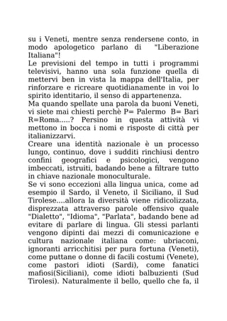 su i Veneti, mentre senza rendersene conto, in
modo apologetico parlano di "Liberazione
Italiana"!
Le previsioni del tempo in tutti i programmi
televisivi, hanno una sola funzione quella di
mettervi ben in vista la mappa dell'Italia, per
rinforzare e ricreare quotidianamente in voi lo
spirito identitario, il senso di appartenenza.
Ma quando spellate una parola da buoni Veneti,
vi siete mai chiesti perchè P= Palermo B= Bari
R=Roma.....? Persino in questa attività vi
mettono in bocca i nomi e risposte di città per
italianizzarvi.
Creare una identità nazionale è un processo
lungo, continuo, dove i sudditi rinchiusi dentro
confini geografici e psicologici, vengono
imbeccati, istruiti, badando bene a filtrare tutto
in chiave nazionale monoculturale.
Se vi sono eccezioni alla lingua unica, come ad
esempio il Sardo, il Veneto, il Siciliano, il Sud
Tirolese....allora la diversità viene ridicolizzata,
disprezzata attraverso parole offensivo quale
"Dialetto", "Idioma", "Parlata", badando bene ad
evitare di parlare di lingua. Gli stessi parlanti
vengono dipinti dai mezzi di comunicazione e
cultura nazionale italiana come: ubriaconi,
ignoranti arricchitisi per pura fortuna (Veneti),
come puttane o donne di facili costumi (Venete),
come pastori idioti (Sardi), come fanatici
mafiosi(Siciliani), come idioti balbuzienti (Sud
Tirolesi). Naturalmente il bello, quello che fa, il
 