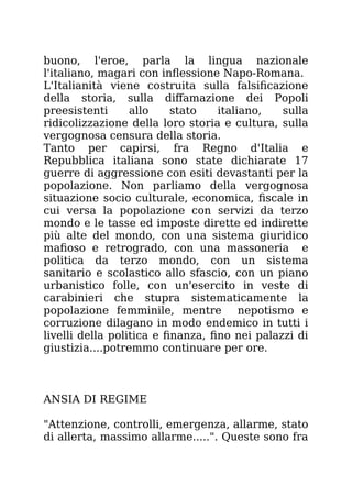 buono, l'eroe, parla la lingua nazionale
l'italiano, magari con inflessione Napo-Romana.
L'Italianità viene costruita sulla falsificazione
della storia, sulla diffamazione dei Popoli
preesistenti allo stato italiano, sulla
ridicolizzazione della loro storia e cultura, sulla
vergognosa censura della storia.
Tanto per capirsi, fra Regno d'Italia e
Repubblica italiana sono state dichiarate 17
guerre di aggressione con esiti devastanti per la
popolazione. Non parliamo della vergognosa
situazione socio culturale, economica, fiscale in
cui versa la popolazione con servizi da terzo
mondo e le tasse ed imposte dirette ed indirette
più alte del mondo, con una sistema giuridico
mafioso e retrogrado, con una massoneria e
politica da terzo mondo, con un sistema
sanitario e scolastico allo sfascio, con un piano
urbanistico folle, con un'esercito in veste di
carabinieri che stupra sistematicamente la
popolazione femminile, mentre nepotismo e
corruzione dilagano in modo endemico in tutti i
livelli della politica e finanza, fino nei palazzi di
giustizia....potremmo continuare per ore.
ANSIA DI REGIME
"Attenzione, controlli, emergenza, allarme, stato
di allerta, massimo allarme.....". Queste sono fra
 