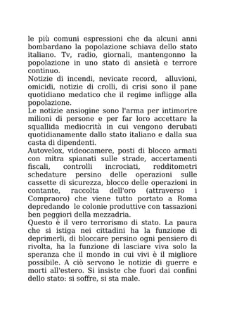 le più comuni espressioni che da alcuni anni
bombardano la popolazione schiava dello stato
italiano. Tv, radio, giornali, mantengonno la
popolazione in uno stato di ansietà e terrore
continuo.
Notizie di incendi, nevicate record, alluvioni,
omicidi, notizie di crolli, di crisi sono il pane
quotidiano medatico che il regime infligge alla
popolazione.
Le notizie ansiogine sono l'arma per intimorire
milioni di persone e per far loro accettare la
squallida mediocrità in cui vengono derubati
quotidianamente dallo stato italiano e dalla sua
casta di dipendenti.
Autovelox, videocamere, posti di blocco armati
con mitra spianati sulle strade, accertamenti
fiscali, controlli incrociati, redditometri
schedature persino delle operazioni sulle
cassette di sicurezza, blocco delle operazioni in
contante, raccolta dell'oro (attraverso i
Compraoro) che viene tutto portato a Roma
depredando le colonie produttive con tassazioni
ben peggiori della mezzadria.
Questo è il vero terrorismo di stato. La paura
che si istiga nei cittadini ha la funzione di
deprimerli, di bloccare persino ogni pensiero di
rivolta, ha la funzione di lasciare viva solo la
speranza che il mondo in cui vivi è il migliore
possibile. A ciò servono le notizie di guerre e
morti all'estero. Si insiste che fuori dai confini
dello stato: si soffre, si sta male.
 
