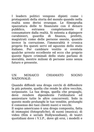 I leaders politici vengono dipinti come i
protagonisti della storia del mondo quando nella
realtà sono derisi ovunque. Le filmografia
spazzatura delle tv finanziate con il denaro
pubblico, estranea completamente il
consumatore dalla realtà. Si ostenta a dipingere
carabinieri, guardia di finanza, prefetti,
magistrati come delle persone oneste, quando
invece la corruzione, l'immoralità è cronica
proprio fra questi servi ed aguzzini dello stato
italiano. Per cambiare vestito si sventola
qualche arresto eccellente ed ecco che proprio
queste figure criminali dello stato parlano di
moralità, mentre milioni di persone sono senza
futuro e presente.
UN MOSAICO CHIAMATO SOGNO
NAZIONALE:
Quando diffondi una droga cerchi di diffondere
la più potente, quella che rende le altre vecchie,
sorpassate. La tua droga, quella che propaghi,
deve rendere dipendente l'utilizatore ed
annientare tutte le altre concorrenti. Solo in
questo modo prolunghi le tue vendite, prolunghi
il consenso dei tuoi clienti nuovi e vecchi.
Il sogno americano è una droga composita, fatta
di immagini (fotografiche), di suoni (musica), di
video (film e serials Hollywoodiani), di teatri
quotidiani dove i V.I.P., dove gli eroi, i modelli e
 