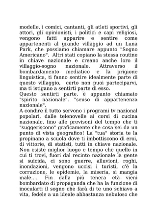 modelle, i comici, cantanti, gli atleti sportivi, gli
attori, gli opinionisti, i politici e capi religiosi,
vengono fatti apparire e sentire come
appartenenti al grande villaggio ad un Luna
Park, che possiamo chiamare appunto "Sogno
Americano". Altri stati copiano la stessa routine
in chiave nazionale e creano anche loro il
villaggio-sogno nazionale. Attraverso il
bombardamento mediatico e la prigione
linguistica, ti fanno sentire idealmente parte di
questo villaggio, certo non puoi parteciparvi,
ma ti istigano a sentirti parte di esso.
Questo sentirti parte, è appunto chiamato
"spirito nazionale". "senso di appartenenza
nazionale".
A condire il tutto servono i programi tv nazional
popolari, dalle telenovelle ai corsi di cucina
nazionale, fino alle previsoni del tempo che ti
"suggeriscono" graficamente che cosa sei da un
punto di vista geografico! La "tua" storia te la
propinano a scuola dove ti imbottiscono di eroi,
di vittorie, di statisti, tutti in chiave nazionale.
Non esiste miglior luogo e tempo che quello in
cui ti trovi, fuori dal recinto nazionale la gente
si suicida, ci sono guerre, alluvioni, roghi,
inondazioni, vengono uccisi i turisti, c'è la
corruzione, le epidemie, la miseria, si mangia
male..... Fin dalla più tenera età vieni
bombardato di propaganda che ha la funzione di
inocularti il sogno che farà di te uno schiavo a
vita, fedele a un ideale abbastanza nebuloso che
 