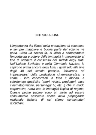 INTRODUZIONE
L'importanza dei filmati nella produzione di consenso
è sempre maggiore e buona parte del volume ne
parla. Circa un secolo fa, si iniziò a comprendere
l'importanza e potere delle immagini in movimento al
fine di ottenere il consenso dei sudditi degli stati.
Nell'Unione Sovietica e nella Germania Nazista, lo
capirono prima ancora degli Usa, i quali solo alla fine
degli 40 del secolo passato, iniziarono ad
impossesarsi della produzione cinematografica, e
come i loro concorrenti in tutto il mondo, a
selezionare quell'elite (attori, registi, produttori, case
cinematografiche, personaggi tv, etc...) che in modo
corporativo, narra con le immagini l'epica di regime.
Queste poche pagine sono un invito ad essere
consumatore cosciente anche della propaganda
nazionale italiana di cui siamo consumatori
quotidiani.
 