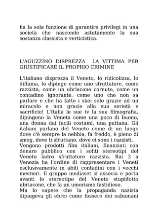 ha la sola funzione di garantire privilegi in una
società che nasconde astutamente la sua
sostanza classista e verticistica.
L'AGUZZINO DISPREZZA LA VITTIMA PER
GIUSTIFICARE IL PROPRIO CRIMINE
L'italiano disprezza il Veneto, lo ridicolizza, lo
diffama, lo dipinge come uno sfruttatore, come
razzista, come un ubriacone cornuto, come un
contadino ignorante, come uno che non sa
parlare e che ha fatto i skei solo grazie ad un
miracolo e non grazie alla sua serietà e
sacrificio! L'Italia le sue tv la sua filmografia,
dipingono la Veneta come una poco di buono,
una donna dai facili costumi, una puttana. Gli
italiani parlano del Veneto come di un luogo
dove c'è sempre la nebbia, fa freddo, è pieno di
smog, dove ti sfruttano, dove ci sono i razzisti.
Vengono prodotti film italiani, finanziati con
denaro pubblico con i soliti stereotipi del
Veneto ladro sfruttatore razzista. Rai 3 a
Venezia ha l'ordine di rappresentare i Veneti
esclusivamente in abiti contadini con i vecchi
mestieri. Il gruppo mediaset si associa e porta
avanti lo stereotipo del Veneto stupidotto
ubriacone, che fa un umorismo fastidioso.
Ma lo sapete che la propaganda nazista
dipingeva gli ebrei come fossero dei subumani
 