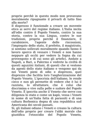 proprio perchè in questo modo non provavano
moralmente ripugnante il privarli di tutto fino
alla morte?
Il disprezzo è funzionale a creare un movente
etico ai servi del regime italiano. L'Italia incita
all'odio contro il Popolo Veneto, contro la sua
storia, contro la sua Lingua, contro le sue
tradizioni, proprio perchè il finanziere, il
carabiniere, l'agente delle riscossioni,
l'impiegato dello stato, il prefetto, il magistrato,
si sentono sollevati moralmente quando fanno il
lavoro sporco di vessare i Veneti e non hanno
neppure gli occhi per vedere la fogna da cui
provengono e di cui sono gli artefici. Andate a
Napoli, a Bari, a Palermo e vedrete la civiltà di
questi aguzzini italiani, di questi che si vestono
da agenti dello stato italiano e vengono qui da
noi Veneti pieni di odio e disprezzo, quel
disprezzo che facilita loro l'angherizzazione del
Popolo Veneto. L'ipocrisia dell'italiano, lo rende
cieco e non gli permette di vedere che è lui il
razzista, lo sfruttatore, che è colui che
discrimina e vive sulla pelle e sudore del Popolo
Veneto. È ipocrita anche il Veneto che serve con
diligenza lo stato e come un kapò, vessa i Veneti
in nome di un'Italia fatta di parassiti e di una
cultura Borbonica degna di una repubblica sud
Americana dei secoli passati.
Sì, gli italiani odiano i Veneti e creano la cultura
dell'odio proprio per creare l'alibi morale che
giustifica l'etnocidio del Popolo Veneto,
 