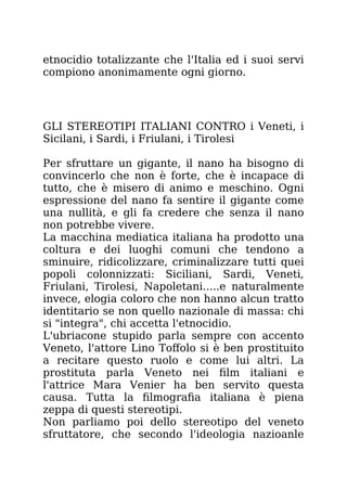 etnocidio totalizzante che l'Italia ed i suoi servi
compiono anonimamente ogni giorno.
GLI STEREOTIPI ITALIANI CONTRO i Veneti, i
Sicilani, i Sardi, i Friulani, i Tirolesi
Per sfruttare un gigante, il nano ha bisogno di
convincerlo che non è forte, che è incapace di
tutto, che è misero di animo e meschino. Ogni
espressione del nano fa sentire il gigante come
una nullità, e gli fa credere che senza il nano
non potrebbe vivere.
La macchina mediatica italiana ha prodotto una
coltura e dei luoghi comuni che tendono a
sminuire, ridicolizzare, criminalizzare tutti quei
popoli colonnizzati: Siciliani, Sardi, Veneti,
Friulani, Tirolesi, Napoletani.....e naturalmente
invece, elogia coloro che non hanno alcun tratto
identitario se non quello nazionale di massa: chi
si "integra", chi accetta l'etnocidio.
L'ubriacone stupido parla sempre con accento
Veneto, l'attore Lino Toffolo si è ben prostituito
a recitare questo ruolo e come lui altri. La
prostituta parla Veneto nei film italiani e
l'attrice Mara Venier ha ben servito questa
causa. Tutta la filmografia italiana è piena
zeppa di questi stereotipi.
Non parliamo poi dello stereotipo del veneto
sfruttatore, che secondo l'ideologia nazioanle
 