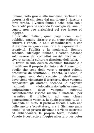 italiana, solo grazie alle immense ricchezze ed
operosità di chi viene dal meridione è riuscito a
farsi strada. I Veneti fanno i schei solo con i
"miracoli" perchè secondo l'ideologia italiana un
veneto non può arricchirsi col suo lavoro ed
ingegno.
I giornalisti italiani, quelli pagati con i soldi
pubblici, amano ritrarre e gli viene ordinato di
ritrarre i Veneti, in abiti contadineschi, e con
attenzione vengono censurate le espressioni di
creatività, l'abilità e la modernità. Sempre
secondo l'ideologia italiana, i Veneti possono
solo essere dei contadini razzisti incapaci di
vivere senza la cultura e direzione dell'Italia.
Si tratta di una cultura coloniale funzionale a
giustificare il proprio dominio e sfruttamento di
quelle che sono delle vere e proprie colonie
produttive da sfruttare. Il Veneto, la Sicilia, la
Sardegna, sono delle colonie di sfruttamento
dove viene violentato il territorio, dove vengono
"deportati" gli abitanti secondo le esigenze
nazionali (delocalizzazione/dislocamento,
emigrazione), dove vengono sottratte
costantemente risorse umane e materiali per
garantire il privilegio ad una classe
generazionale vecchia, la quale possiede tutto e
comanda su tutto. Il prelievo fiscale è solo una
delle molte sfaccettature, ma il Siciliano paga
anche lui un prezzo disumano e viene costretto
ad abbandonare la propria terra, mentre il
Veneto è costretto a fuggire all'estero per poter
 