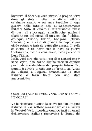 lavorare. Il Sardo si vede invase le proprie terre
dove gli statali italiani in divisa militare
seminano uranio e sostanze tossiche di ogni
genere nelle infinite basi di addestramento
militare Nato. Il Veneto è letteralmente invaso
di basi di stoccaggio missilistiche nucleari,
piazzate nel bel mezzo di un area che è abitata
ovunque (Aviano, Ederle, Longare, Istrana,
Verona...) e in caso di guerra la popolazione
civile ostaggio farà da bersaglio umano. Il golfo
di Napoli è un porto per le navi da guerra
Statunitensi, ecco a cosa serve, ecco perchè va
bene l'italia.
Italia vuol dire che tutti i popoli e nazioni che vi
sono legati, non hanno alcuna voce in capitolo
per godere e decidere del proprio futuro. Eco
perchè è dovere di ogniuno da Trieste ad Aosta,
da Bolzano a Ragusa, smantellare lo stato
italiano e farla finita con uno stato
anacronistico.
QUANDO I VENETI VENIVANO DIPINTI COME
IMMORALI
Ve lo ricordate quando la televisione del regime
italiano, la Rai, sottolineava il nero che si faceva
in Veneto? Ve lo ricordate quando tutti i giornali
dell'invasore italiano recitavano le litanie del
 