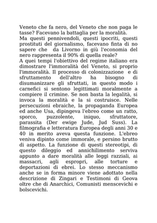 Veneto che fa nero, del Veneto che non paga le
tasse? Facevano la battaglia per la moralità.
Ma questi pennivendoli, questi ipocriti, questi
prostituti del giornalismo, facevano finta di no
sapere che da Livorno in giù l'economia del
nero rappresenta il 90% di quella reale?
A quei tempi l'obiettivo del regime italiano era
dimostrare l'immoralità del Veneto, si proprio
l'immoralità. Il processo di colonizzazione e di
sfruttamento dell'altro ha bisogno di
disumanizzare gli sfruttati, in questo modo i
carnefici si sentono legittimati moralmente a
compiere il crimine. Se non basta la legalità, si
invoca la moralità e la si costruisce. Nelle
persecuzioni ebraiche, la propaganda Europea
ed anche Usa, dipingeva l'ebreo come un ratto,
sporco, puzzolente, iniquo, sfruttatore,
parassita (Der ewige Jude, Jud Suss). La
filmografia e letteratura Europea degli anni 30 e
40 in merito aveva questa funzione. L'ebreo
veniva dipinto come immorale, e persino brutto
di aspetto. La funzione di questi stereotipi, di
questo dileggio ed annichilimento serviva
appunto a dare moralità alle leggi razziali, ai
massacri, agli espropri, alle torture e
deportazioni di ebrei. Lo stesso meccanismo
anche se in forma minore viene adottato nella
descrizione di Zingari e Testimoni di Geova
oltre che di Anarchici, Comunisti menscevichi e
bolscevichi.
 