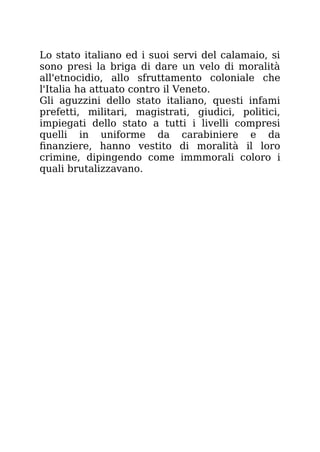 Lo stato italiano ed i suoi servi del calamaio, si
sono presi la briga di dare un velo di moralità
all'etnocidio, allo sfruttamento coloniale che
l'Italia ha attuato contro il Veneto.
Gli aguzzini dello stato italiano, questi infami
prefetti, militari, magistrati, giudici, politici,
impiegati dello stato a tutti i livelli compresi
quelli in uniforme da carabiniere e da
finanziere, hanno vestito di moralità il loro
crimine, dipingendo come immmorali coloro i
quali brutalizzavano.
 