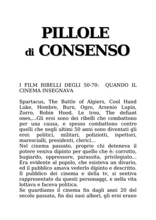 PILLOLE
PILLOLE
di
di CONSENSO
CONSENSO
I FILM RIBELLI DEGLI 50-70: QUANDO IL
CINEMA INSEGNAVA
Spartacus, The Battle of Algiers, Cool Hand
Luke, Hombre, Burn, Ogro, Arsenio Lupin,
Zorro, Robin Hood, Le trou, The defiant
ones,...Gli eroi sono dei ribelli che combattono
per una causa, e spesso combattono contro
quelli che negli ultimi 50 anni sono diventati gli
eroi: politici, militari, poliziotti, ispettori,
marescialli, presidenti, clerici...
Nel cinema passato, proprio chi deteneva il
potere veniva dipinto per quello che è: corrotto,
bugiardo, oppressore, parassita, privilegiato...
Era evidente al popolo, che esisteva un divario,
ed il pubblico amava vederlo dipinto e descritto.
Il pubblico dei cinema e della tv, si sentiva
rappresentato da questi personaggi, e nella vita
lottava e faceva politica.
Se guardiamo il cinema fin dagli anni 20 del
secolo passato, fin dai suoi albori, gli eroi erano
 
