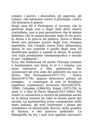 sempre i poveri, i diseredati, gli oppressi, gli
schiavi, che lottavano contro il privilegio, contro
chi deteneva il potere.
Negli anni 60 il Pentagono si accorge che la
gestione degli eroi e degli idoli deve essere
controllata, non si può permettere che le masse
dubitino, che le masse pensino male di chi porta
la divisa o la giacca da politico. Zorro e Robin
Hood non possono essere degli eroi, bisogna
impedirlo. Già Chaplin aveva fatto abbastanza
danni, le sue comiche e quelle degli anni 20
deridevano politici e uomini in divisa. Si preme
così sulla produzione cinematografica e seriale
tv per “redimerla”.
Ecco che Hollywood ed anche l'Europa iniziano
a bombardare con forza le tv e i cinema con
serie televisive e film polizieschi. Per
cominciare gli eroi sono dei poliziotti ma non in
divisa: The Persuaders!(1971-72), Police
Story(1973-78), oppure detectives privati ad
esempio, o comunque di eroi in borghese
(ispettori, commissari, avvocati): Derrick(1974-
1998), Columbo (1968-93), Kojak (1973-78), le
serie tv e film di Perry Mason(1957-1992). Più
avanti si comincierà a vestirli da poliziotti anche
se la divisa resterà un tabù in buona parte del
mondo. La metamorfosi trova compimento nello
stato italiano, gli eroi vestiranno i panni dei
carabinieri (il maresciallo Rocco), della guardia
di finanza e del parroco poliziotto. La
filmografia ha fra i suoi eroi spietati cacciatori
 