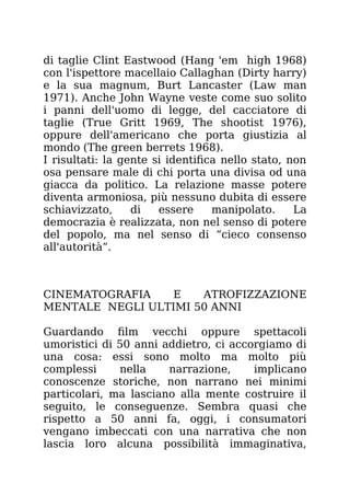 di taglie Clint Eastwood (Hang 'em high 1968)
con l'ispettore macellaio Callaghan (Dirty harry)
e la sua magnum, Burt Lancaster (Law man
1971). Anche John Wayne veste come suo solito
i panni dell'uomo di legge, del cacciatore di
taglie (True Gritt 1969, The shootist 1976),
oppure dell'americano che porta giustizia al
mondo (The green berrets 1968).
I risultati: la gente si identifica nello stato, non
osa pensare male di chi porta una divisa od una
giacca da politico. La relazione masse potere
diventa armoniosa, più nessuno dubita di essere
schiavizzato, di essere manipolato. La
democrazia è realizzata, non nel senso di potere
del popolo, ma nel senso di “cieco consenso
all'autorità”.
CINEMATOGRAFIA E ATROFIZZAZIONE
MENTALE NEGLI ULTIMI 50 ANNI
Guardando film vecchi oppure spettacoli
umoristici di 50 anni addietro, ci accorgiamo di
una cosa: essi sono molto ma molto più
complessi nella narrazione, implicano
conoscenze storiche, non narrano nei minimi
particolari, ma lasciano alla mente costruire il
seguito, le conseguenze. Sembra quasi che
rispetto a 50 anni fa, oggi, i consumatori
vengano imbeccati con una narrativa che non
lascia loro alcuna possibilità immaginativa,
 