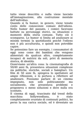tutto viene descritto e nulla viene lasciato
all'immaginazione, alla costruzione mentale
dell'individuo.
Quando si fa humor, in genere, viene tenuto
conto delle conoscenze comuni dell'odiens.
Nello humor del passato, i comici facevano
battute su personaggi storici, su situazioni e
momenti della storia comune. Tutto ciò è
scomparso. Lo humor si limita ad analizzare ai
minimi termini la quotidianità poichè l'odiens
non è più acculturata, e quindi non potrebbe
capire.
Se potessimo fare un esempio, i consumatori di
oggi sono come dei bambini che vengono
alimentati da qualcun altro, completamente
incapaci di nutrirsi da soli, privi di memoria
storica, di identità.
Osserviamo un'altra cosa: la cinematografia di
50/40 anni fà, presentava situazioni complesse
sia politiche, storiche, sociali e famigliari. Un
film di 50 anni fà, spingeva lo spettatore ad
ampie riflessioni, e lo portava a riflettere ad
analizzare. Possiamo parlare di un cinema
impegnato, non solo politicamente ma
socialmente, che presentava problemi e
proponeva o meno soluzioni e dove nulla era
scontato.
Il cinema di oggi, trascinato dal trend della
macchina hollywoodiana, è stato
completamente svuotato di contenuti politici, ha
perso la sua carica sociale, ed è diventato un
 