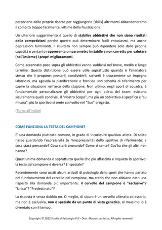 percezione delle proprie risorse per raggiungerlo (skills) altrimenti abbandoneremo
il compito troppo facilmente, vittime della frustrazione.

Un ulteriore suggerimento è quello di stabilire obbiettivi che non siano risultati
delle competizioni perchè questo può determinare facili entusiasmi, ma anche
depressioni fulminanti. Il risultato non sempre può dipendere solo dalle proprie
capacità e pertanto rappresenta un parametro instabile e non corretto per valutare
(nell'insieme) i propri miglioramenti.

Come accennato poco sopra gli obbiettivi vanno suddivisi nel breve, medio e lungo
termine. Questa distinzione può essere utile soprattutto quando è l'allenatore
stesso che li propone: pensarli, condividerli, scriverli è sicuramente un impegno
laborioso, ma agevola la pianificazione e fornisce uno schema di riferimento per
capire la situazione nell'arco della stagione. Non ultimo, negli sport di squadra, è
fondamentale personalizzare gli obbiettivi per ogni atleta del team: esistono
sicuramente quelli condivisi, il "Nostro Scopo", ma più un obbiettivo è specifico e "su
misura", più lo sportivo si sente coinvolto nel "Suo" progetto.

(Torna all'indice)



COME FUNZIONA LA TESTA DEL CAMPIONE?

E' una domanda piuttosto comune, in grado di incuriosire qualsiasi atleta. Di solito
nasce guardando l'espressività (o l'inespressività) dello sportivo di riferimento: a
cosa starà pensando? Cosa starà provando? Come si sente? Cos'ha che gli altri non
hanno?

Quest'ultima domanda è soprattutto quella che più affascina e inquieta lo sportivo:
la testa del campione è diversa? E' speciale?

Recentemente sono usciti alcuni articoli di psicologia dello sport che hanno parlato
del funzionamento del cervello del campione, ma credo che non abbiano dato una
risposta alla domanda più importante: il cervello del campione è "esclusivo"?
"Unico"? "Predestinato"?

La risposta è senza dubbio no. O meglio, di sicuro è un cervello allenato ad esserlo,
ma non è esclusivo, non è speciale da un punto di vista genetico, al massimo lo è
diventato con il tempo.

         Copyright © 2012 Studio di Psicologia FLY - Dott. Mauro Lucchetta, All rights reserved.
 