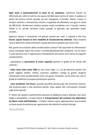 Ogni testa è potenzialmente la testa di un campione: Valentina Vezzali ha
affermato più volte di nutrire una paura terribile poco prima di salire in pedana al
punto da sentirsi morire quando sta per impugnare il fioretto. Stoner, invece, è
sempre contrito e nervosissimo mentre si appresta ad affrontare una gara in moto
da 300 km/h. Ibrahimovic sembra sempre molto arrabbiato con il mondo, mentre
Vettel in F1 sorride sornione anche quando la giornata non promette buoni
risultati...

Approcci diversi e nonostante ciò grandi risultati per tutti. Il segreto è che loro
hanno saputo trovare la loro modalità di funzionamento ottimale. Poco importa
cosa la determini, quale emozione o quale pensiero li guidino, per loro è così.

Ma quindi non esistono delle caratteristiche comuni? Dei parametri di riferimento?
Come anticipato sopra non esiste il cervello geneticamente campione, ma di sicuro
ci sono persone che si approcciano mentalmente ad esserlo. Esse hanno le seguenti
caratteristiche:

- possiedono la percezione di avere capacità sportive in grado di far fronte alle
richieste.

- tutto viene visto come sfida (e non come sfiga :-) ), sia gli elementi positivi che
quelli negativi (arbitri, meteo, avversari, pubblico, campo di gioco) vengono
interpretati come caratteristiche insite nel gioco, vincolanti, ma di certo non così in
grado di modificare la propria prestazione sportiva.

- sono proiettate nel futuro, quando possibile pensano già alla prossima manche,
alla prossima gara o alla prossima partita. Poco spazio alla ruminazione mentale
sugli errori passati.

E' chiaro che queste caratteristiche possono (e debbono) essere allenate, non sono
rigide o prestabilite, si tratta invece di interpretazioni del contesto che dipendono
da libere scelte dell'individuo. I 3 fattori indicati sopra rappresentano sicuramente
un buon punto di partenza per approcciare alle attività di mental training.

(Torna all'indice)




         Copyright © 2012 Studio di Psicologia FLY - Dott. Mauro Lucchetta, All rights reserved.
 