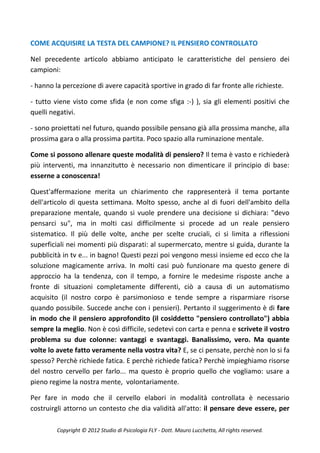 COME ACQUISIRE LA TESTA DEL CAMPIONE? IL PENSIERO CONTROLLATO

Nel precedente articolo abbiamo anticipato le caratteristiche del pensiero dei
campioni:

- hanno la percezione di avere capacità sportive in grado di far fronte alle richieste.

- tutto viene visto come sfida (e non come sfiga :-) ), sia gli elementi positivi che
quelli negativi.

- sono proiettati nel futuro, quando possibile pensano già alla prossima manche, alla
prossima gara o alla prossima partita. Poco spazio alla ruminazione mentale.

Come si possono allenare queste modalità di pensiero? Il tema è vasto e richiederà
più interventi, ma innanzitutto è necessario non dimenticare il principio di base:
esserne a conoscenza!

Quest'affermazione merita un chiarimento che rappresenterà il tema portante
dell'articolo di questa settimana. Molto spesso, anche al di fuori dell'ambito della
preparazione mentale, quando si vuole prendere una decisione si dichiara: "devo
pensarci su", ma in molti casi difficilmente si procede ad un reale pensiero
sistematico. Il più delle volte, anche per scelte cruciali, ci si limita a riflessioni
superficiali nei momenti più disparati: al supermercato, mentre si guida, durante la
pubblicità in tv e... in bagno! Questi pezzi poi vengono messi insieme ed ecco che la
soluzione magicamente arriva. In molti casi può funzionare ma questo genere di
approccio ha la tendenza, con il tempo, a fornire le medesime risposte anche a
fronte di situazioni completamente differenti, ciò a causa di un automatismo
acquisito (il nostro corpo è parsimonioso e tende sempre a risparmiare risorse
quando possibile. Succede anche con i pensieri). Pertanto il suggerimento è di fare
in modo che il pensiero approfondito (il cosiddetto "pensiero controllato") abbia
sempre la meglio. Non è così difficile, sedetevi con carta e penna e scrivete il vostro
problema su due colonne: vantaggi e svantaggi. Banalissimo, vero. Ma quante
volte lo avete fatto veramente nella vostra vita? E, se ci pensate, perchè non lo si fa
spesso? Perchè richiede fatica. E perchè richiede fatica? Perchè impieghiamo risorse
del nostro cervello per farlo... ma questo è proprio quello che vogliamo: usare a
pieno regime la nostra mente, volontariamente.

Per fare in modo che il cervello elabori in modalità controllata è necessario
costruirgli attorno un contesto che dia validità all'atto: il pensare deve essere, per

         Copyright © 2012 Studio di Psicologia FLY - Dott. Mauro Lucchetta, All rights reserved.
 