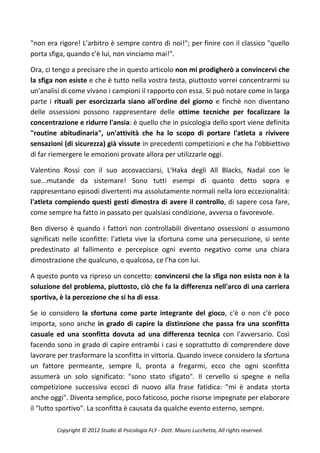 "non era rigore! L'arbitro è sempre contro di noi!"; per finire con il classico "quello
porta sfiga, quando c'è lui, non vinciamo mai!".

Ora, ci tengo a precisare che in questo articolo non mi prodigherò a convincervi che
la sfiga non esiste e che è tutto nella vostra testa, piuttosto vorrei concentrarmi su
un'analisi di come vivano i campioni il rapporto con essa. Si può notare come in larga
parte i rituali per esorcizzarla siano all'ordine del giorno e finchè non diventano
delle ossessioni possono rappresentare delle ottime tecniche per focalizzare la
concentrazione e ridurre l'ansia: è quello che in psicologia dello sport viene definita
"routine abitudinaria", un'attività che ha lo scopo di portare l'atleta a rivivere
sensazioni (di sicurezza) già vissute in precedenti competizioni e che ha l'obbiettivo
di far riemergere le emozioni provate allora per utilizzarle oggi.

Valentino Rossi con il suo accovacciarsi, L'Haka degli All Blacks, Nadal con le
sue...mutande da sistemare! Sono tutti esempi di quanto detto sopra e
rappresentano episodi divertenti ma assolutamente normali nella loro eccezionalità:
l'atleta compiendo questi gesti dimostra di avere il controllo, di sapere cosa fare,
come sempre ha fatto in passato per qualsiasi condizione, avversa o favorevole.

Ben diverso è quando i fattori non controllabili diventano ossessioni o assumono
significati nelle sconfitte: l'atleta vive la sfortuna come una persecuzione, si sente
predestinato al fallimento e percepisce ogni evento negativo come una chiara
dimostrazione che qualcuno, o qualcosa, ce l'ha con lui.

A questo punto va ripreso un concetto: convincersi che la sfiga non esista non è la
soluzione del problema, piuttosto, ciò che fa la differenza nell'arco di una carriera
sportiva, è la percezione che si ha di essa.

Se io considero la sfortuna come parte integrante del gioco, c'è o non c'è poco
importa, sono anche in grado di capire la distinzione che passa fra una sconfitta
casuale ed una sconfitta dovuta ad una differenza tecnica con l'avversario. Così
facendo sono in grado di capire entrambi i casi e soprattutto di comprendere dove
lavorare per trasformare la sconfitta in vittoria. Quando invece considero la sfortuna
un fattore permeante, sempre lì, pronta a fregarmi, ecco che ogni sconfitta
assumerà un solo significato: "sono stato sfigato". Il cervello si spegne e nella
competizione successiva eccoci di nuovo alla frase fatidica: "mi è andata storta
anche oggi". Diventa semplice, poco faticoso, poche risorse impegnate per elaborare
il "lutto sportivo". La sconfitta è causata da qualche evento esterno, sempre.

        Copyright © 2012 Studio di Psicologia FLY - Dott. Mauro Lucchetta, All rights reserved.
 