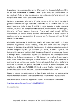 Il campione, invece, decide di trovare la differenza fra le situazioni e lo fa perchè in
fin dei conti sa accettare la sconfitta "vera", quella subita sul campo contro un
avversario più forte. La sfiga può essere un elemento presente "una tantum", ma
non può certo essere l'unica spiegazione possibile!

Facciamo un esempio: Schumacher (7 volte campione del mondo di Formula 1)
giunse in Ferrari nel '96 dopo aver vinto 2 titoli di fila con la Benetton. Solo nel 2000
vinse il suo terzo titolo. In quei 4 anni là in mezzo successe di tutto: macchina
inferiore, squalifica per comportamento scorretto, motore spento all'ultima gara,
infortunio nell'anno buono... Insomma, c'erano dei chiari segnali dall'alto,
inequivocabili, un destino avverso diremmo. Ma Schumacher fu molto razionale e
continuo, per lui era una questione di tempo e così fu, vincendo poi i suoi 5 titoli
consecutivi con la Rossa.

Altrettanto significativo (e divertente, grazie alla Gialappa's Band), è il caso
dell'ormai leggendario Steven Bradbury, atleta dello short track alle Olimpiadi
Invernali di Salt Lake City nel 2002. Fu clamoroso: Bradbury era assolutamente di
un'altra categoria rispetto agli avversari (sia chiaro, in senso negativo: era
lentissimo!), ma una serie di incredibili circostanze favorevoli lo portarono a vincere
la medaglia d'oro! Il video ancora impazza sulla rete. Quello che però in pochi sanno
è che, prima di allora, precisamente nel '94, Bradbury era un atleta di successo che
aveva vinto anche delle medaglie a livello mondiale. Fu un grave infortunio a
stroncare la sua carriera: uno scontro fortuito gli causò la lacerazione dell'arteria
femorale, fu ricucito con più di 100 punti di sutura e dovette compiere una
riabilitazione di 18 mesi. Nel 2000 si fratturò persino il collo e nonostante ciò si
presentò alle olimpiadi del 2002 per... entrare casualmente nella storia!

Questo ci insegna che molto spesso la sfiga ci vede benissimo, ma qualche volta
riserva anche delle piacevoli sorprese con forme di "risarcimento" imprevedibili!

Non posso che lasciarvi con la leggendaria impresa di Bradbury! Buona visione:

http://www.youtube.com/watch?v=HLV27Ki2MLM

(Torna all'indice)




         Copyright © 2012 Studio di Psicologia FLY - Dott. Mauro Lucchetta, All rights reserved.
 