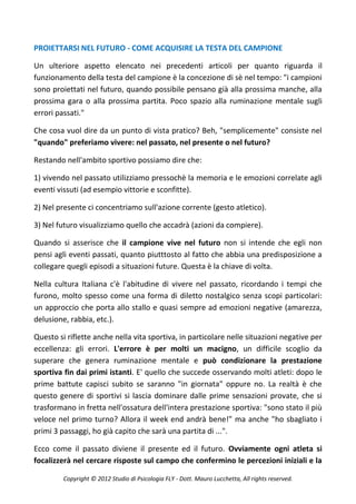 PROIETTARSI NEL FUTURO - COME ACQUISIRE LA TESTA DEL CAMPIONE

Un ulteriore aspetto elencato nei precedenti articoli per quanto riguarda il
funzionamento della testa del campione è la concezione di sè nel tempo: "i campioni
sono proiettati nel futuro, quando possibile pensano già alla prossima manche, alla
prossima gara o alla prossima partita. Poco spazio alla ruminazione mentale sugli
errori passati."

Che cosa vuol dire da un punto di vista pratico? Beh, "semplicemente" consiste nel
"quando" preferiamo vivere: nel passato, nel presente o nel futuro?

Restando nell'ambito sportivo possiamo dire che:

1) vivendo nel passato utilizziamo pressochè la memoria e le emozioni correlate agli
eventi vissuti (ad esempio vittorie e sconfitte).

2) Nel presente ci concentriamo sull'azione corrente (gesto atletico).

3) Nel futuro visualizziamo quello che accadrà (azioni da compiere).

Quando si asserisce che il campione vive nel futuro non si intende che egli non
pensi agli eventi passati, quanto piutttosto al fatto che abbia una predisposizione a
collegare quegli episodi a situazioni future. Questa è la chiave di volta.

Nella cultura Italiana c'è l'abitudine di vivere nel passato, ricordando i tempi che
furono, molto spesso come una forma di diletto nostalgico senza scopi particolari:
un approccio che porta allo stallo e quasi sempre ad emozioni negative (amarezza,
delusione, rabbia, etc.).

Questo si riflette anche nella vita sportiva, in particolare nelle situazioni negative per
eccellenza: gli errori. L'errore è per molti un macigno, un difficile scoglio da
superare che genera ruminazione mentale e può condizionare la prestazione
sportiva fin dai primi istanti. E' quello che succede osservando molti atleti: dopo le
prime battute capisci subito se saranno "in giornata" oppure no. La realtà è che
questo genere di sportivi si lascia dominare dalle prime sensazioni provate, che si
trasformano in fretta nell'ossatura dell'intera prestazione sportiva: "sono stato il più
veloce nel primo turno? Allora il week end andrà bene!" ma anche "ho sbagliato i
primi 3 passaggi, ho già capito che sarà una partita di ...".

Ecco come il passato diviene il presente ed il futuro. Ovviamente ogni atleta si
focalizzerà nel cercare risposte sul campo che confermino le percezioni iniziali e la

         Copyright © 2012 Studio di Psicologia FLY - Dott. Mauro Lucchetta, All rights reserved.
 