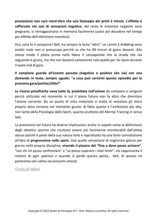 prestazione non sarà nient'altro che una fotocopia dei primi 2 minuti. L'effetto è
rafforzato nei casi di sensazioni negative, del resto le emozioni negative sono
pregnanti, si immagazzinano in memoria facilmente (salvo poi decadere nel tempo
per effetto dell'ottimismo mnestico).

Ora, cosa fa il campione? Beh, ha sempre la testa "oltre": se i primi 3 dribbling sono
andati male non si preoccupa perchè sa che ha 90 minuti di gioco davanti. Allo
stesso modo il pilota primo nelle libere è consapevole che la strada che sta
seguendo è giusta, ma che non basterà certamente solo quello per far bene durante
il week end di gara.

Il campione guarda all'evento passato (negativo o positivo che sia) con una
domanda in testa, sempre uguale: "a cosa può servirmi questo episodio per la
prossima gara/partita/sfida?"

Le risorse psicofisiche sono tutte là, proiettate nell'azione da compiere e vengono
perciò utilizzate nel momento in cui il piano futuro non fa altro che diventare
l'azione corrente. Da un punto di vista materiale si tratta di veicolare gli sforzi
proprio dove servono nel momento giusto: di fatto questa è l'ambizione più alta,
non tanto della Psicologia dello Sport, quanto piuttosto del Mental Training in senso
lato.

La proiezione nel futuro ha diverse implicazioni anche in aspetti come la definizione
degli obiettivi sportivi che risultano essere più facilmente monitorabili dall'atleta
stesso poiché è parte della sua natura farlo e soprattutto ha una forte connotazione
all'idea di progressione nello sport, cioè quella sensazione di migliorare giorno per
giorno nella propria disciplina, vivendo il piacere del "fino a dove posso arrivare",
"con chi mi posso confrontare" e "se posso superare i miei limiti": ciò rappresenta il
motore di ogni sportivo e quando si perde questa spinta... beh, di questo ne
parleremo con calma nei prossimi articoli.

(Torna all'indice)




         Copyright © 2012 Studio di Psicologia FLY - Dott. Mauro Lucchetta, All rights reserved.
 
