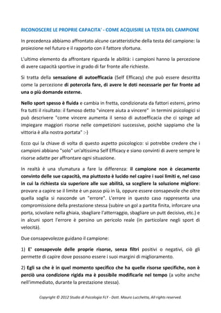 RICONOSCERE LE PROPRIE CAPACITA' - COME ACQUISIRE LA TESTA DEL CAMPIONE

In precedenza abbiamo affrontato alcune caratteristiche della testa del campione: la
proiezione nel futuro e il rapporto con il fattore sfortuna.

L'ultimo elemento da affrontare riguarda le abilità: i campioni hanno la percezione
di avere capacità sportive in grado di far fronte alle richieste.

Si tratta della sensazione di autoefficacia (Self Efficacy) che può essere descritta
come la percezione di potercela fare, di avere le doti necessarie per far fronte ad
una o più domande esterne.

Nello sport spesso è fluida e cambia in fretta, condizionata da fattori esterni, primo
fra tutti il risultato: il famoso detto "vincere aiuta a vincere" in termini psicologici si
può descrivere "come vincere aumenta il senso di autoefficacia che ci spinge ad
impiegare maggiori risorse nelle competizioni successive, poichè sappiamo che la
vittoria è alla nostra portata" :-)

Ecco qui la chiave di volta di questo aspetto psicologico: si potrebbe credere che i
campioni abbiano "solo" un'altissima Self Efficacy e siano convinti di avere sempre le
risorse adatte per affrontare ogni situazione.

In realtà è una sfumatura a fare la differenza: il campione non è ciecamente
convinto delle sue capacità, ma piuttosto è lucido nel capire i suoi limiti e, nel caso
in cui la richiesta sia superiore alle sue abilità, sa scegliere la soluzione migliore:
provare a capire se il limite è un passo più in là, oppure essere consapevole che oltre
quella soglia si nasconde un "errore". L'errore in questo caso rappresenta una
compromissione della prestazione stessa (subire un gol a partita finita, inforcare una
porta, scivolare nella ghiaia, sbagliare l'atterraggio, sbagliare un putt decisivo, etc.) e
in alcuni sport l'errore è persino un pericolo reale (in particolare negli sport di
velocità).

Due consapevolezze guidano il campione:

1) E' consapevole delle proprie risorse, senza filtri positivi o negativi, ciò gli
permette di capire dove possono essere i suoi margini di miglioramento.

2) Egli sa che è in quel momento specifico che ha quelle risorse specifiche, non è
perciò una condizione rigida ma è possibile modificarle nel tempo (a volte anche
nell'immediato, durante la prestazione stessa).

         Copyright © 2012 Studio di Psicologia FLY - Dott. Mauro Lucchetta, All rights reserved.
 