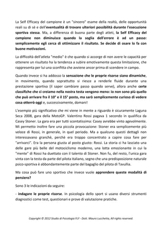 La Self Efficacy del campione è un "sincero" esame della realtà, delle opportunità
reali su di sè e dell'eventualità di trovare ulteriori possibilità durante l'esecuzione
sportiva stessa. Ma, a differenza di buona parte degli atleti, la Self Efficacy del
campione non diminuisce quando la soglia dell'errore è ad un passo:
semplicemente egli cerca di ottimizzare il risultato. Se decide di osare lo fa con
buone motivazioni.

La difficoltà dell'atleta "medio" è che quando si accorge di non avere le capacità per
ottenere un risultato ha la tendenza a subire emotivamente questa limitazione, che
rappresenta per lui una sconfitta che avviene ancor prima di scendere in campo.

Quando invece si ha addosso la sensazione che le proprie risorse siano dinamiche,
in movimento, quando soprattutto si riesce a renderle fluide durante una
prestazione sportiva (il saper cambiare passo quando serve), allora anche certe
classifiche che ci creiamo nella nostra testa vengono meno: io non sono più quello
che può arrivare fra il 10° e il 15° posto, ma sarò semplicemente curioso di vedere
cosa otterrò oggi e, successivamente, domani!

L'esempio più significativo che mi viene in mente a riguardo è sicuramente Laguna
Seca 2008, gara della MotoGP. Valentino Rossi pagava 1 secondo in qualifica da
Casey Stoner. La gara era per tutti scontatissima: Casey avrebbe vinto agevolmente.
Mi permetto inoltre fare una piccola provocazione: Stoner era semplicemente più
veloce di Rossi, in generale, in quel periodo. Ma a qualcuno questi dettagli non
interessavano granchè, perchè era troppo concentrato a capire cosa fare per
"arrivarci". Era la persona giusta al posto giusto: Rossi. La storia ci ha lasciato una
delle gare più belle del motociclismo moderno, una lotta emozionante in cui la
"mente" di Rossi ha duettato con il talento di Stoner. Non fu, del resto, l'unica gara
vinta con la testa da parte del pilota italiano, segno che una predisposizione naturale
psico-sportiva è abbondantemente parte del bagaglio del pilota di Tavullia.

Ma cosa può fare uno sportivo che invece vuole apprendere queste modalità di
pensiero?

Sono 3 le indicazioni da seguire:

- indagare le proprie risorse. In psicologia dello sport si usano diversi strumenti
diagnostici come test, questionari e prove di valutazione pratiche.



        Copyright © 2012 Studio di Psicologia FLY - Dott. Mauro Lucchetta, All rights reserved.
 