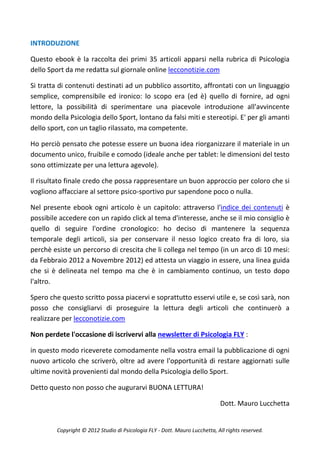 INTRODUZIONE

Questo ebook è la raccolta dei primi 35 articoli apparsi nella rubrica di Psicologia
dello Sport da me redatta sul giornale online lecconotizie.com

Si tratta di contenuti destinati ad un pubblico assortito, affrontati con un linguaggio
semplice, comprensibile ed ironico: lo scopo era (ed è) quello di fornire, ad ogni
lettore, la possibilità di sperimentare una piacevole introduzione all'avvincente
mondo della Psicologia dello Sport, lontano da falsi miti e stereotipi. E' per gli amanti
dello sport, con un taglio rilassato, ma competente.

Ho perciò pensato che potesse essere un buona idea riorganizzare il materiale in un
documento unico, fruibile e comodo (ideale anche per tablet: le dimensioni del testo
sono ottimizzate per una lettura agevole).

Il risultato finale credo che possa rappresentare un buon approccio per coloro che si
vogliono affacciare al settore psico-sportivo pur sapendone poco o nulla.

Nel presente ebook ogni articolo è un capitolo: attraverso l'indice dei contenuti è
possibile accedere con un rapido click al tema d'interesse, anche se il mio consiglio è
quello di seguire l'ordine cronologico: ho deciso di mantenere la sequenza
temporale degli articoli, sia per conservare il nesso logico creato fra di loro, sia
perchè esiste un percorso di crescita che li collega nel tempo (in un arco di 10 mesi:
da Febbraio 2012 a Novembre 2012) ed attesta un viaggio in essere, una linea guida
che si è delineata nel tempo ma che è in cambiamento continuo, un testo dopo
l'altro.

Spero che questo scritto possa piacervi e soprattutto esservi utile e, se così sarà, non
posso che consigliarvi di proseguire la lettura degli articoli che continuerò a
realizzare per lecconotizie.com

Non perdete l'occasione di iscrivervi alla newsletter di Psicologia FLY :

in questo modo riceverete comodamente nella vostra email la pubblicazione di ogni
nuovo articolo che scriverò, oltre ad avere l'opportunità di restare aggiornati sulle
ultime novità provenienti dal mondo della Psicologia dello Sport.

Detto questo non posso che augurarvi BUONA LETTURA!

                                                                             Dott. Mauro Lucchetta


         Copyright © 2012 Studio di Psicologia FLY - Dott. Mauro Lucchetta, All rights reserved.
 